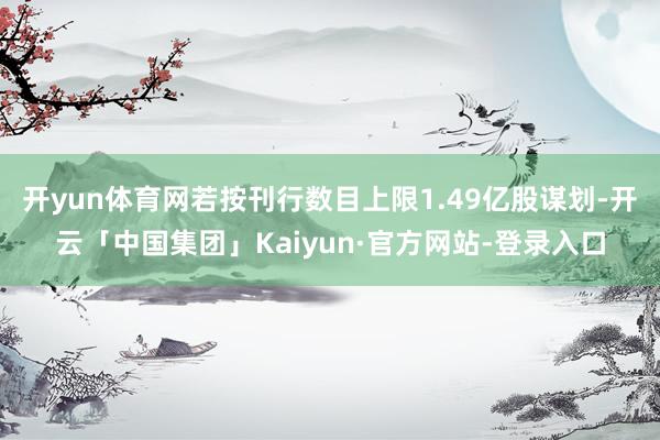 开yun体育网若按刊行数目上限1.49亿股谋划-开云「中国集团」Kaiyun·官方网站-登录入口