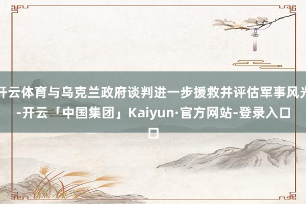 开云体育与乌克兰政府谈判进一步援救并评估军事风光-开云「中国集团」Kaiyun·官方网站-登录入口