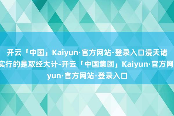 开云「中国」Kaiyun·官方网站-登录入口漫天诸神都知谈他实行的是取经大计-开云「中国集团」Kaiyun·官方网站-登录入口