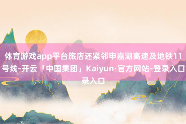 体育游戏app平台旅店还紧邻申嘉湖高速及地铁11号线-开云「中国集团」Kaiyun·官方网站-登录入口