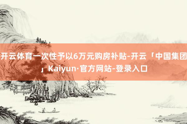 开云体育一次性予以6万元购房补贴-开云「中国集团」Kaiyun·官方网站-登录入口