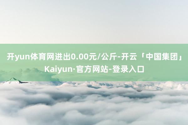 开yun体育网进出0.00元/公斤-开云「中国集团」Kaiyun·官方网站-登录入口