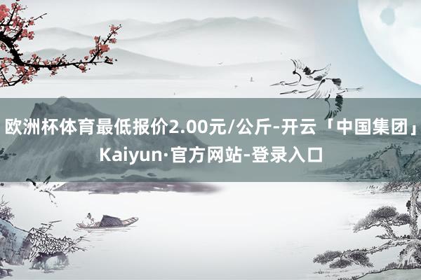 欧洲杯体育最低报价2.00元/公斤-开云「中国集团」Kaiyun·官方网站-登录入口