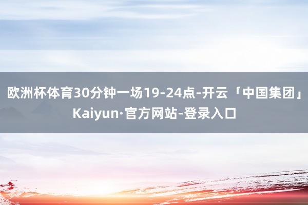 欧洲杯体育30分钟一场19-24点-开云「中国集团」Kaiyun·官方网站-登录入口