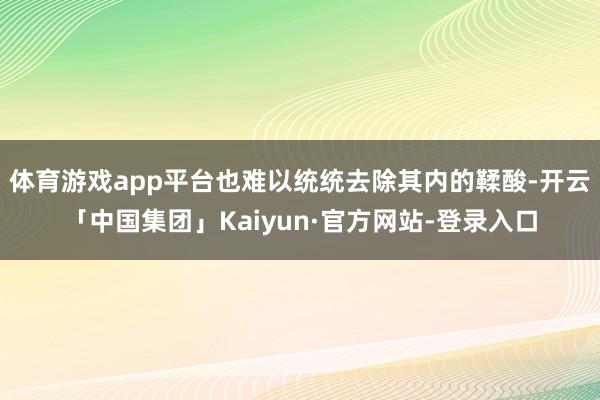 体育游戏app平台也难以统统去除其内的鞣酸-开云「中国集团」Kaiyun·官方网站-登录入口