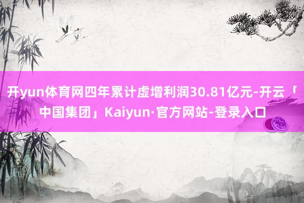 开yun体育网四年累计虚增利润30.81亿元-开云「中国集团」Kaiyun·官方网站-登录入口
