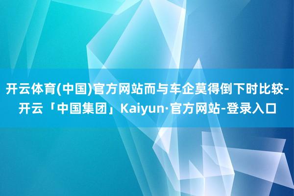 开云体育(中国)官方网站而与车企莫得倒下时比较-开云「中国集团」Kaiyun·官方网站-登录入口
