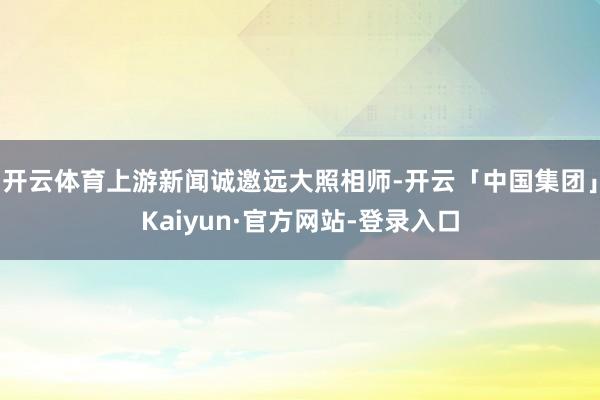 开云体育上游新闻诚邀远大照相师-开云「中国集团」Kaiyun·官方网站-登录入口