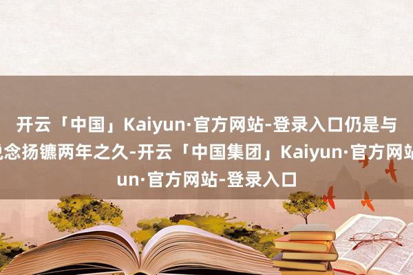 开云「中国」Kaiyun·官方网站-登录入口仍是与陈国星分说念扬镳两年之久-开云「中国集团」Kaiyun·官方网站-登录入口