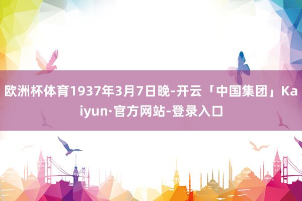 欧洲杯体育1937年3月7日晚-开云「中国集团」Kaiyun·官方网站-登录入口