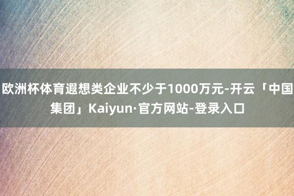 欧洲杯体育遐想类企业不少于1000万元-开云「中国集团」Kaiyun·官方网站-登录入口