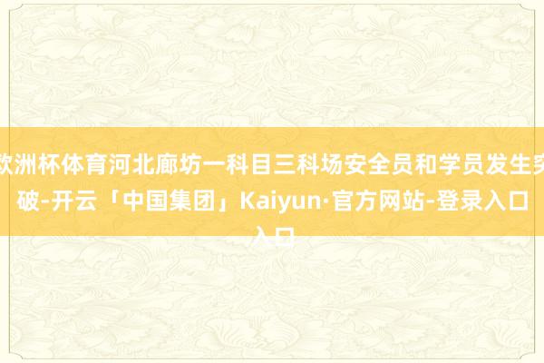 欧洲杯体育河北廊坊一科目三科场安全员和学员发生突破-开云「中国集团」Kaiyun·官方网站-登录入口