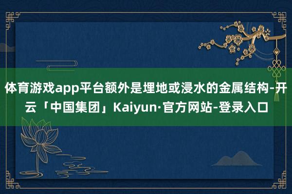 体育游戏app平台额外是埋地或浸水的金属结构-开云「中国集团」Kaiyun·官方网站-登录入口