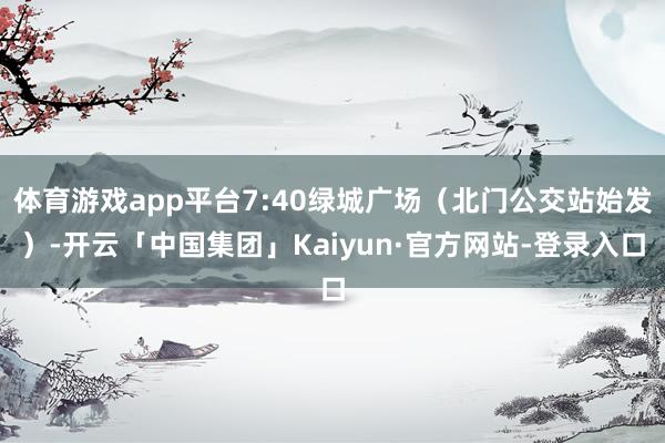 体育游戏app平台7:40绿城广场（北门公交站始发）-开云「中国集团」Kaiyun·官方网站-登录入口