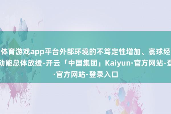 体育游戏app平台外部环境的不笃定性增加、寰球经济增长动能总体放缓-开云「中国集团」Kaiyun·官方网站-登录入口