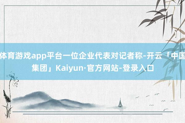 体育游戏app平台一位企业代表对记者称-开云「中国集团」Kaiyun·官方网站-登录入口