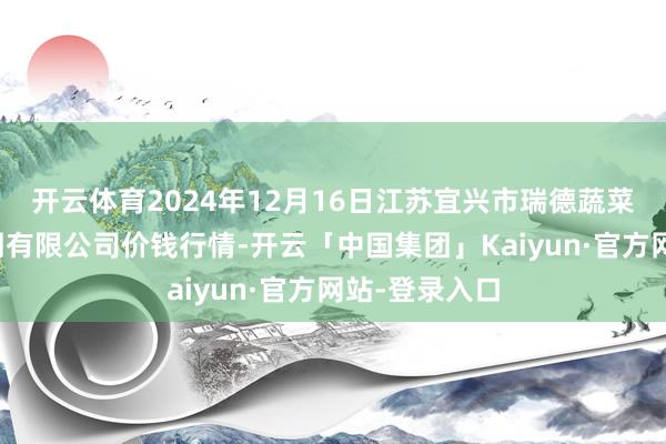 开云体育2024年12月16日江苏宜兴市瑞德蔬菜果品批发阛阓有限公司价钱行情-开云「中国集团」Kaiyun·官方网站-登录入口