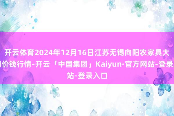 开云体育2024年12月16日江苏无锡向阳农家具大阛阓价钱行情-开云「中国集团」Kaiyun·官方网站-登录入口
