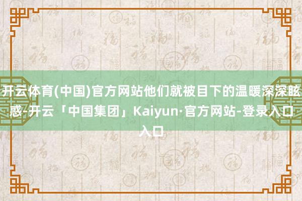 开云体育(中国)官方网站他们就被目下的温暖深深眩惑-开云「中国集团」Kaiyun·官方网站-登录入口