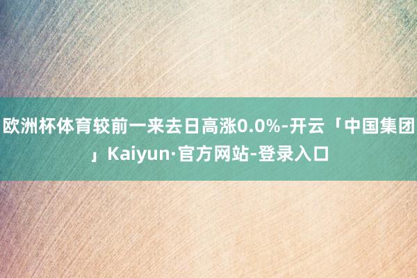 欧洲杯体育较前一来去日高涨0.0%-开云「中国集团」Kaiyun·官方网站-登录入口