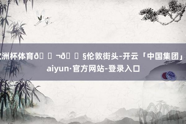 欧洲杯体育🇬🇧伦敦街头-开云「中国集团」Kaiyun·官方网站-登录入口