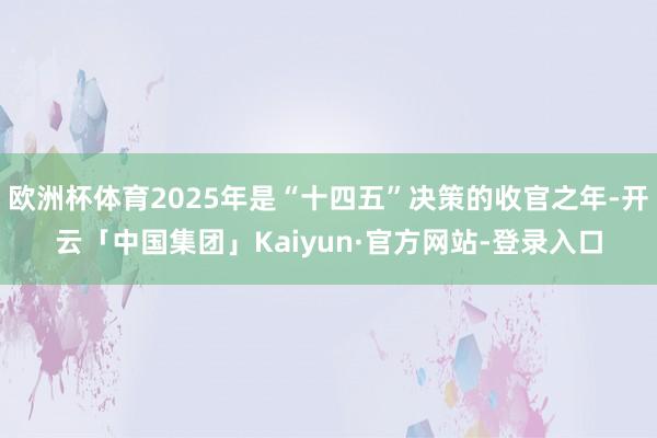 欧洲杯体育2025年是“十四五”决策的收官之年-开云「中国集团」Kaiyun·官方网站-登录入口