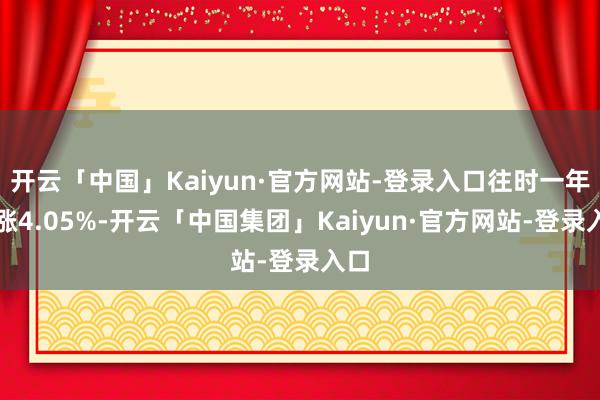 开云「中国」Kaiyun·官方网站-登录入口往时一年高涨4.05%-开云「中国集团」Kaiyun·官方网站-登录入口