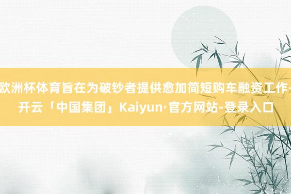欧洲杯体育旨在为破钞者提供愈加简短购车融资工作-开云「中国集团」Kaiyun·官方网站-登录入口