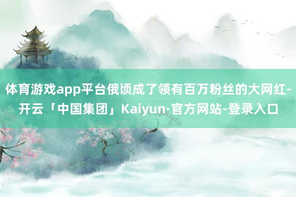 体育游戏app平台俄顷成了领有百万粉丝的大网红-开云「中国集团」Kaiyun·官方网站-登录入口