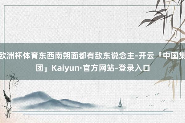 欧洲杯体育东西南朔面都有敌东说念主-开云「中国集团」Kaiyun·官方网站-登录入口
