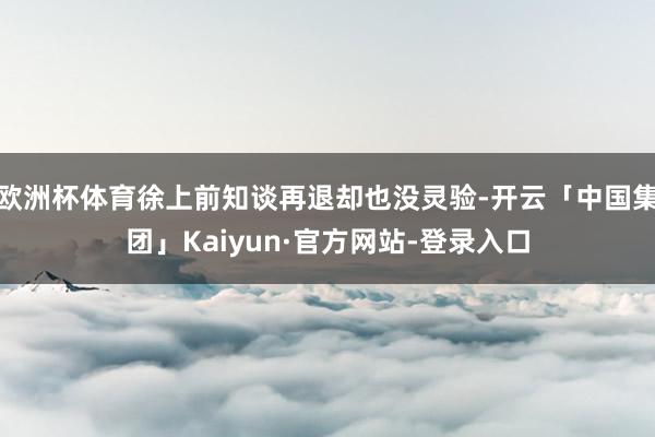 欧洲杯体育徐上前知谈再退却也没灵验-开云「中国集团」Kaiyun·官方网站-登录入口