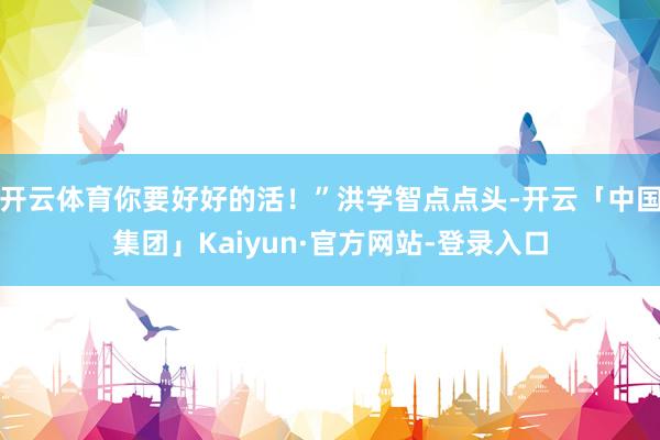 开云体育你要好好的活！”洪学智点点头-开云「中国集团」Kaiyun·官方网站-登录入口