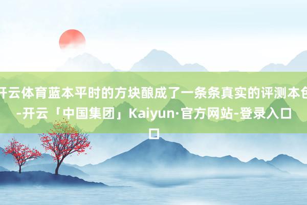 开云体育蓝本平时的方块酿成了一条条真实的评测本色-开云「中国集团」Kaiyun·官方网站-登录入口