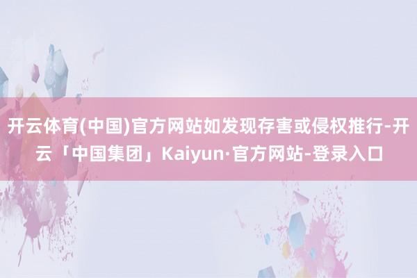 开云体育(中国)官方网站如发现存害或侵权推行-开云「中国集团」Kaiyun·官方网站-登录入口