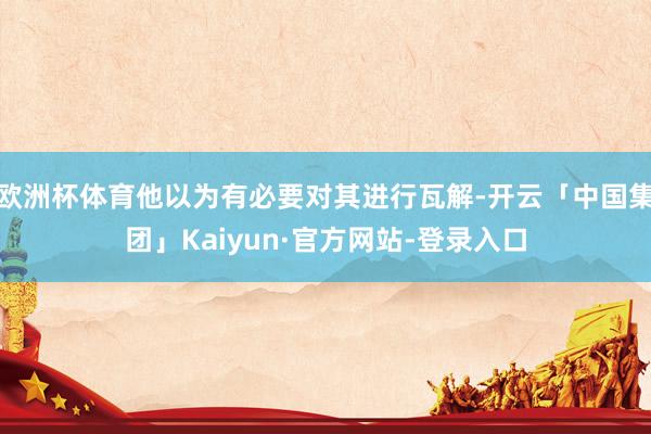 欧洲杯体育他以为有必要对其进行瓦解-开云「中国集团」Kaiyun·官方网站-登录入口