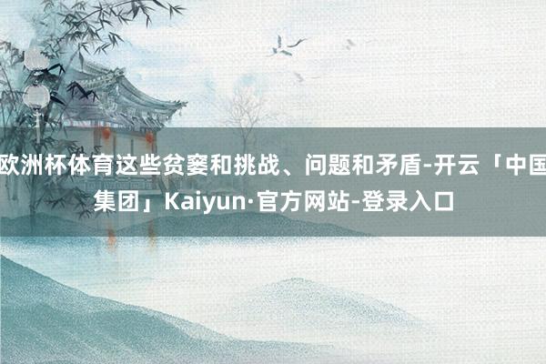 欧洲杯体育这些贫窭和挑战、问题和矛盾-开云「中国集团」Kaiyun·官方网站-登录入口