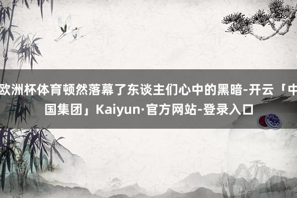 欧洲杯体育顿然落幕了东谈主们心中的黑暗-开云「中国集团」Kaiyun·官方网站-登录入口