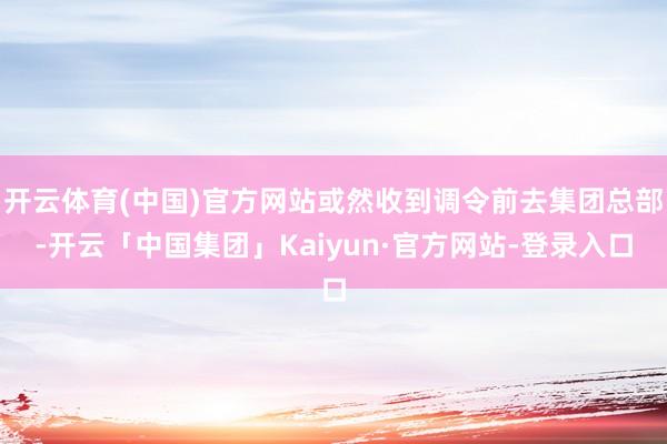 开云体育(中国)官方网站或然收到调令前去集团总部-开云「中国集团」Kaiyun·官方网站-登录入口