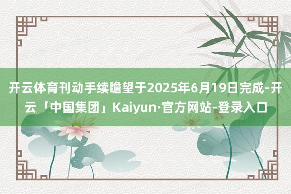 开云体育刊动手续瞻望于2025年6月19日完成-开云「中国集团」Kaiyun·官方网站-登录入口