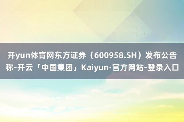 开yun体育网东方证券（600958.SH）发布公告称-开云「中国集团」Kaiyun·官方网站-登录入口