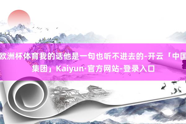 欧洲杯体育我的话他是一句也听不进去的-开云「中国集团」Kaiyun·官方网站-登录入口