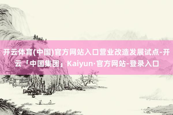 开云体育(中国)官方网站入口营业改造发展试点-开云「中国集团」Kaiyun·官方网站-登录入口