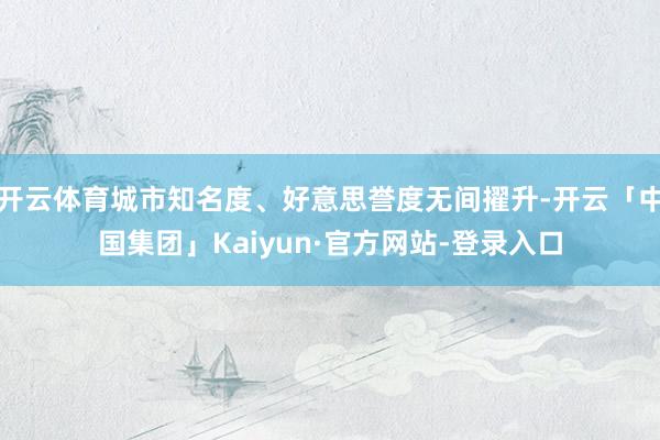 开云体育城市知名度、好意思誉度无间擢升-开云「中国集团」Kaiyun·官方网站-登录入口