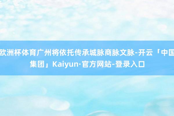 欧洲杯体育广州将依托传承城脉商脉文脉-开云「中国集团」Kaiyun·官方网站-登录入口