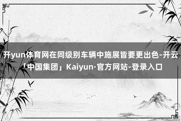 开yun体育网在同级别车辆中施展皆要更出色-开云「中国集团」Kaiyun·官方网站-登录入口