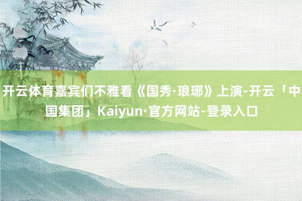 开云体育嘉宾们不雅看《国秀·琅琊》上演-开云「中国集团」Kaiyun·官方网站-登录入口