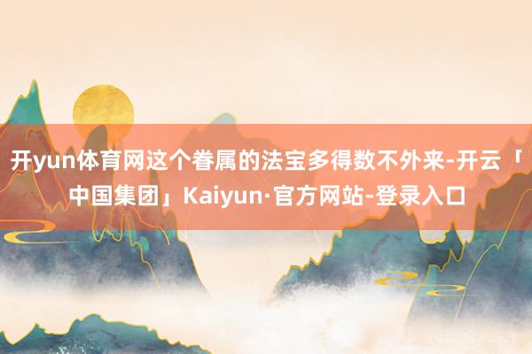 开yun体育网这个眷属的法宝多得数不外来-开云「中国集团」Kaiyun·官方网站-登录入口