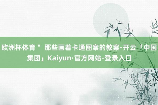 欧洲杯体育＂ 那些画着卡通图案的教案-开云「中国集团」Kaiyun·官方网站-登录入口