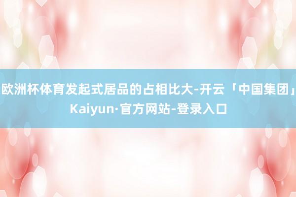欧洲杯体育发起式居品的占相比大-开云「中国集团」Kaiyun·官方网站-登录入口
