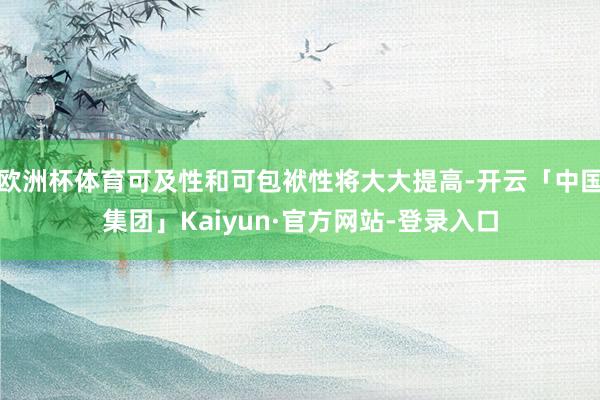 欧洲杯体育可及性和可包袱性将大大提高-开云「中国集团」Kaiyun·官方网站-登录入口